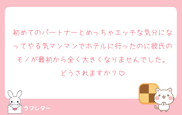 初めてのパートナーとめっちゃエッチな気分になってやる気マンマンでホテルに行ったのに彼氏のモノが最初から全く大きくなりませんでした。
どうされますか？