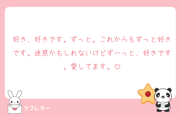 好き、好きです。ずっと。これからもずっと好きです。迷惑かもしれないけどずーっと、好きです。愛してます。