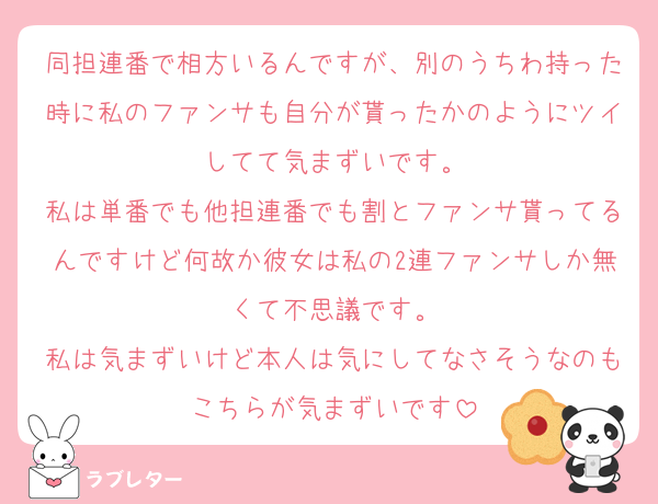 同担連番で相方いるんですが、別のうちわ持った時に私のファンサも自分が貰ったかのようにツイしてて気まずいです。
私は単番でも他担連番でも割とファンサ貰ってるんですけど何故か彼女は私の2連ファンサしか無くて不思議です。
私は気まずいけど本人は気にしてなさそうなのもこちらが気まずいです