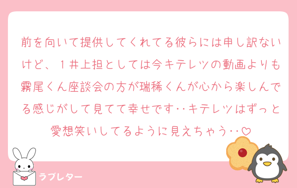 前を向いて提供してくれてる彼らには申し訳ないけど、１井上担としては今キテレツの動画よりも霧尾くん座談会の方が瑞稀くんが心から楽しんでる感じがして見てて幸せです‥キテレツはずっと愛想笑いしてるように見えちゃう‥