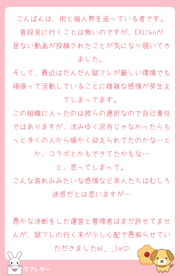 こんばんは、街と個人勢を追っている者です。
普段見に行くことは無いのですが、EXにknが居ない動画が投稿されたことが気になり覗いてきました。
そして、最近はだんだん獄フレが厳しい環境でも頑張って活動していることに複雑な感情が芽生えてしまってます。
この組織に入ったのは彼らの選択なので自己責任ではありますが、沈みゆく泥舟じゃなかったらもっと多くの人から暖かく迎えられてたのかな…とか、コラボとかもできてたかもな…
と、思ってしまって。
こんな哀れみみたいな感情など本人たちはむしろ迷惑だとは思いますが…

愚かな決断をした運営と管理者はまだ許せてませんが、獄フレの行く末が少し心配で愚痴らせていただきましたm(_ _)m