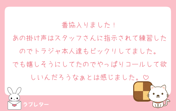 番協入りました！
あの掛け声はスタッフさんに指示されて練習したのでトラジャ本人達もビックリしてました。
でも嬉しそうにしてたのでやっぱりコールして欲しいんだろうなぁとは感じました。