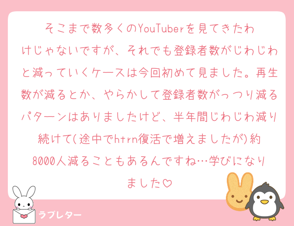そこまで数多くのYouTuberを見てきたわけじゃないですが、それでも登録者数がじわじわと減っていくケースは今回初めて見ました。再生数が減るとか、やらかして登録者数がっつり減るパターンはありましたけど、半年間じわじわ減り続けて(途中でhtrn復活で増えましたが)約8000人減ることもあるんですね…学びになりました
