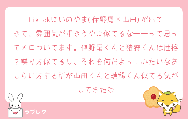 TikTokにいのやま(伊野尾×山田)が出てきて、雰囲気がずきうやに似てるなーーって思ってメロついてます。伊野尾くんと猪狩くんは性格？喋り方似てるし、それを何だよっ！みたいなあしらい方する所が山田くんと瑞稀くん似てる気がしてきた