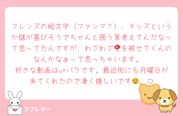 フレンズの絵文字（ファンマ？）、キッズというか儲が喜びそうでちゃんと囲う策考えてんだなって思ってたんですが、わざわざ🍄を被せてくんのなんかなぁって思っちゃいます。
好きな動画はutバラです。最近街にも月曜日が来てくれたので凄く嬉しいです😊。
