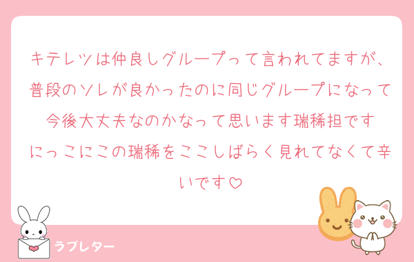 キテレツは仲良しグループって言われてますが、普段のソレが良かったのに同じグループになって今後大丈夫なのかなって思います瑞稀担です
にっこにこの瑞稀をここしばらく見れてなくて辛いです