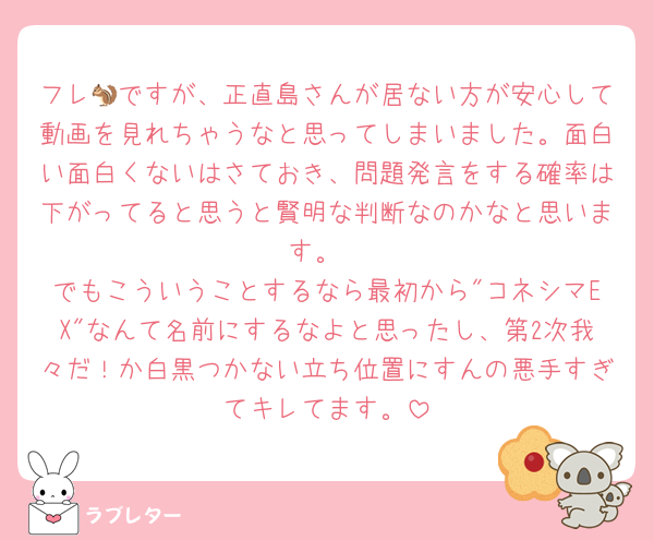 フレ🐿ですが、正直島さんが居ない方が安心して動画を見れちゃうなと思ってしまいました。面白い面白くないはさておき、問題発言をする確率は下がってると思うと賢明な判断なのかなと思います。
でもこういうことするなら最初から"コネシマEX"なんて名前にするなよと思ったし、第2次我々だ！か白黒つかない立ち位置にすんの悪手すぎてキレてます。