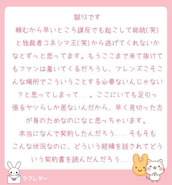 獄ﾘｽです
頼むから早いところ謀反でも起こして総統(笑)と独裁者コネシマ王(笑)から逃げてくれないかなとずっと思ってます。もうここまで来て抜けてもファンは着いてくるだろうし、フレンズこそこんな場所でこういうことする必要ないんじゃない？と思ってしまって...。ここにいても足引っ張るヤツらしか居ないんだから、早く見切った方が身のためなのになと思っちゃいます。
本当になんで契約したんだろう....そもそもこんな状況なのに、どういう経緯を話されてどういう契約書を読んだんだろう.....