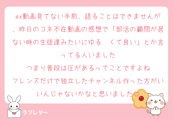 ex動画見てない手前、語ることはできませんが、昨日のコネ不在動画の感想で「部活の顧問が居ない時の生徒達みたいにゆる〜くて良い」とか言ってる人いました
つまり普段は圧があるってことですよね
フレンズだけで独立したチャンネル作った方がいいんじゃないかなと思いました