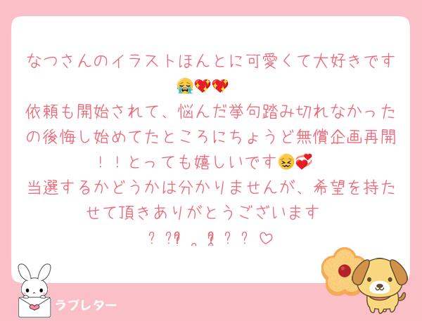 なつさんのイラストほんとに可愛くて大好きです😭💖💖
依頼も開始されて、悩んだ挙句踏み切れなかったの後悔し始めてたところにちょうど無償企画再開！！とっても嬉しいです😖💞
当選するかどうかは分かりませんが、希望を持たせて頂きありがとうございます
꒰՞ʚ̴̶̷́ ·̫ ʚ̴̶̷̥̀՞꒱