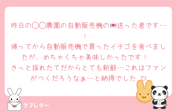 昨日の◯◯農園の自動販売機の💌送った者です…！
帰ってから自動販売機で買ったイチゴを食べましたが、めちゃくちゃ美味しかったです！
きっと採れたてだからとても新鮮…これはファンがつくだろうなぁ…と納得でした♡