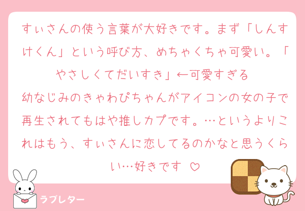 すぃさんの使う言葉が大好きです。まず「しんすけくん」という呼び方、めちゃくちゃ可愛い。「やさしくてだいすき」←可愛すぎる‼︎
幼なじみのきゃわぴちゃんがアイコンの女の子で再生されてもはや推しカプです。…というよりこれはもう、すぃさんに恋してるのかなと思うくらい…好きです‼︎