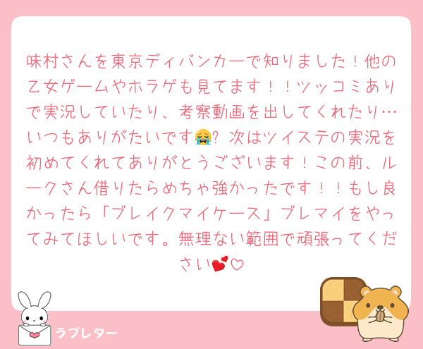 味村さんを東京ディバンカーで知りました！他の乙女ゲームやホラゲも見てます！！ツッコミありで実況していたり、考察動画を出してくれたり…いつもありがたいです😭✨次はツイステの実況を初めてくれてありがとうございます！この前、ルークさん借りたらめちゃ強かったです！！もし良かったら「ブレイクマイケース」ブレマイをやってみてほしいです。無理ない範囲で頑張ってください💕