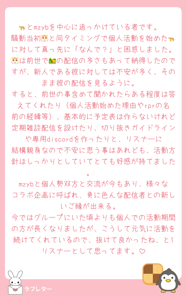 🐆とmzybを中心に追っかけている者です。
騒動当初🐹と同タイミングで個人活動を始めた🐆に対して真っ先に「なんで？」と困惑しました。🐹は前世で🏕の配信の多さもあって納得したのですが、新人である彼に対しては不安が多く、そのまま彼の配信を見るように。
すると、前世の事含めて聞かれたらある程度は答えてくれたり（個人活動始めた理由やrprの名前の経緯等）、基本的に予定表は作らないけれど定期雑談配信を設けたり、切り抜きガイドラインや専用discordを作ったりと、リスナーに結構親身なので不安に思う事はあれども、活動方針はしっかりとしていてとても好感が持てました。
mzybと個人勢双方と交流が今もあり、様々なコラボ企画に呼ばれ、更に色んな配信者との新しいご縁が出来る。
今ではグループにいた頃よりも個人での活動期間の方が長くなりましたが、こうして元気に活動を続けてくれているので、抜けて良かったね、と1リスナーとして思ってます。
