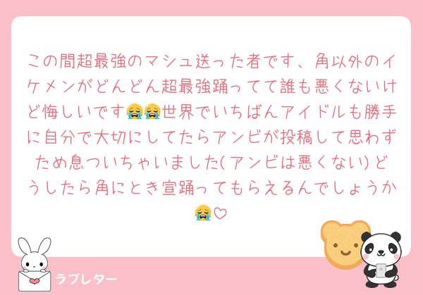 この間超最強のマシュ送った者です、角以外のイケメンがどんどん超最強踊ってて誰も悪くないけど悔しいです😭😭世界でいちばんアイドルも勝手に自分で大切にしてたらアンビが投稿して思わずため息ついちゃいました(アンビは悪くない)どうしたら角にとき宣踊ってもらえるんでしょうか😭
