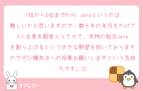 1位から5位までHiHi Jetsというのは難しいかと思いますので、数十年の年月をかけて5人全員を殿堂入りさせて、本物の脱法Jetsを創り上げるという大きな野望を抱いておりますのでぜひ橋本涼への投票お願いしますという気持ちです。