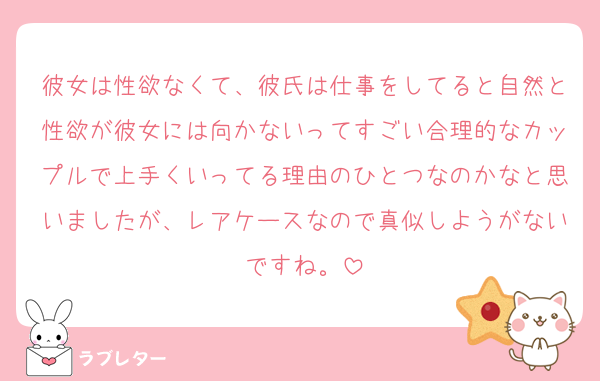 彼女は性欲なくて、彼氏は仕事をしてると自然と性欲が彼女には向かないってすごい合理的なカップルで上手くいってる理由のひとつなのかなと思いましたが、レアケースなので真似しようがないですね。