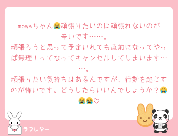 mowaちゃん😭頑張りたいのに頑張れないのが辛いです……。
頑張ろうと思って予定いれても直前になってやっぱ無理！ってなってキャンセルしてしまいます……。
頑張りたい気持ちはあるんですが、行動を起こすのが怖いです。どうしたらいいんでしょうか？😭😭😭
