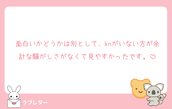 面白いかどうかは別として、knがいない方が余計な騒がしさがなくて見やすかったです。