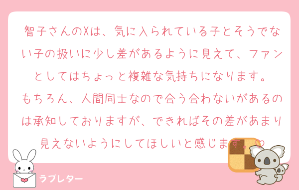 智子さんのXは、気に入られている子とそうでない子の扱いに少し差があるように見えて、ファンとしてはちょっと複雑な気持ちになります。
もちろん、人間同士なので合う合わないがあるのは承知しておりますが、できればその差があまり見えないようにしてほしいと感じます。