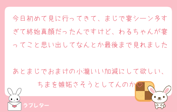 今日初めて見に行ってきて、まじで宴シーン多すぎて終始真顔だったんですけど、わるちゃんが宴ってこと思い出してなんとか最後まで見れました
あとまじでおまけの小瀧いい加減にして欲しい、ちまを嫉妬さそうとしてんのか