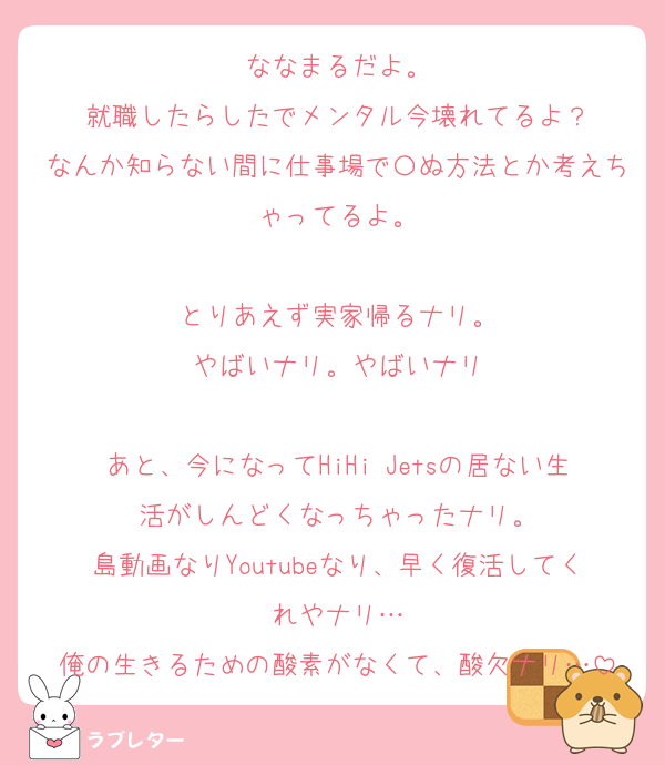 ななまるだよ。
就職したらしたでメンタル今壊れてるよ？
なんか知らない間に仕事場で〇ぬ方法とか考えちゃってるよ。

とりあえず実家帰るナリ。
やばいナリ。やばいナリ

あと、今になってHiHi Jetsの居ない生活がしんどくなっちゃったナリ。
島動画なりYoutubeなり、早く復活してくれやナリ…
俺の生きるための酸素がなくて、酸欠ナリ…