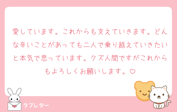 愛しています。これからも支えていきます。どんな辛いことがあっても二人で乗り越えていきたいと本気で思っています。クズ人間ですがこれからもよろしくお願いします。