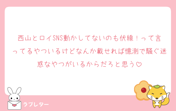 西山とロイSNS動かしてないのも伏線！って言ってるやついるけどなんか載せれば憶測で騒ぐ迷惑なやつがいるからだろと思う