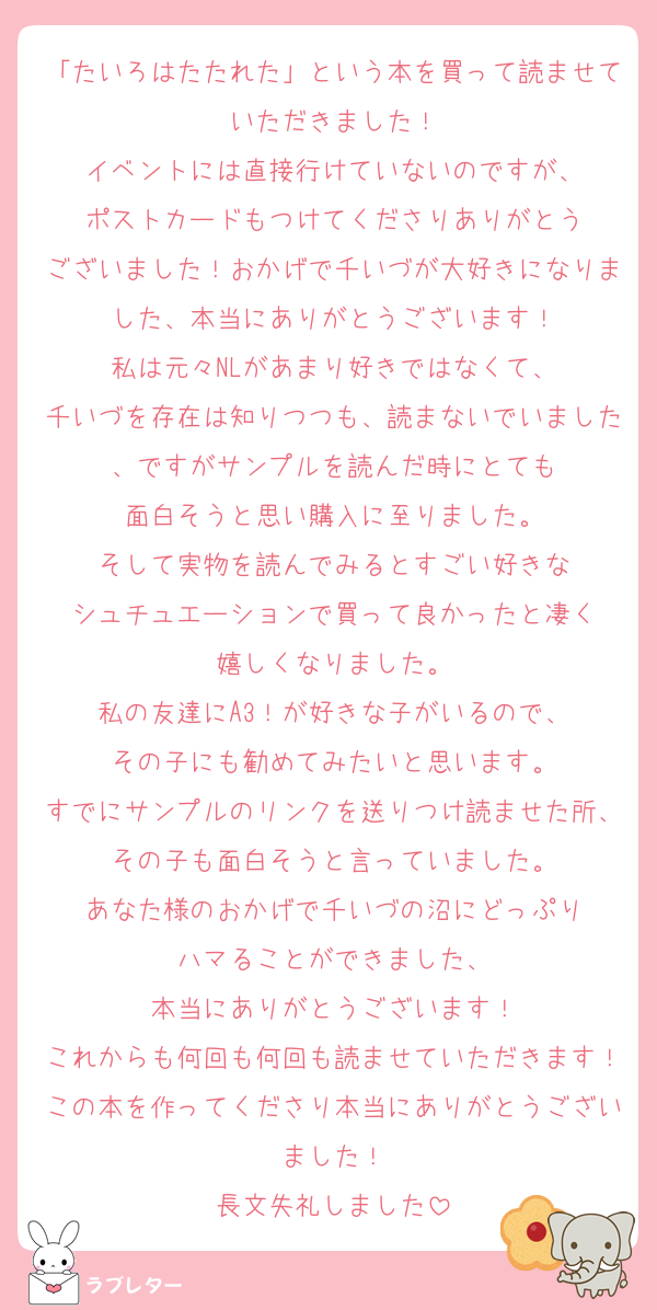 「たいろはたたれた」という本を買って読ませていただきました！
イベントには直接行けていないのですが、
ポストカードもつけてくださりありがとう
ございました！おかげで千いづが大好きになりました、本当にありがとうございます！
私は元々NLがあまり好きではなくて、
千いづを存在は知りつつも、読まないでいました、ですがサンプルを読んだ時にとても
面白そうと思い購入に至りました。
そして実物を読んでみるとすごい好きな
シュチュエーションで買って良かったと凄く
嬉しくなりました。
私の友達にA3！が好きな子がいるので、
その子にも勧めてみたいと思います。
すでにサンプルのリンクを送りつけ読ませた所、その子も面白そうと言っていました。
あなた様のおかげで千いづの沼にどっぷり
ハマることができました、
本当にありがとうございます！
これからも何回も何回も読ませていただきます！この本を作ってくださり本当にありがとうございました！
長文失礼しました