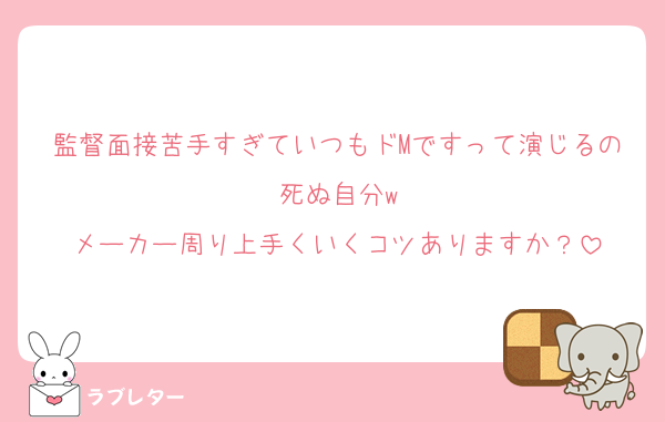 監督面接苦手すぎていつもドMですって演じるの死ぬ自分w
メーカー周り上手くいくコツありますか？