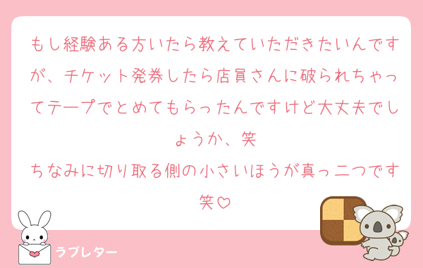 もし経験ある方いたら教えていただきたいんですが、チケット発券したら店員さんに破られちゃってテープでとめてもらったんですけど大丈夫でしょうか、笑
ちなみに切り取る側の小さいほうが真っ二つです笑