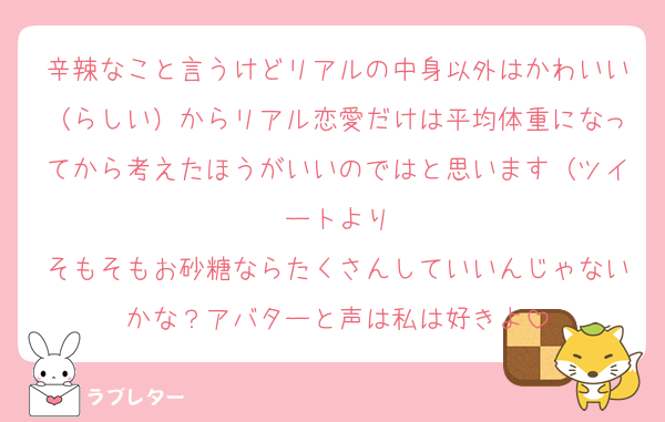 辛辣なこと言うけどリアルの中身以外はかわいい（らしい）からリアル恋愛だけは平均体重になってから考えたほうがいいのではと思います（ツイートより
そもそもお砂糖ならたくさんしていいんじゃないかな？アバターと声は私は好きよ