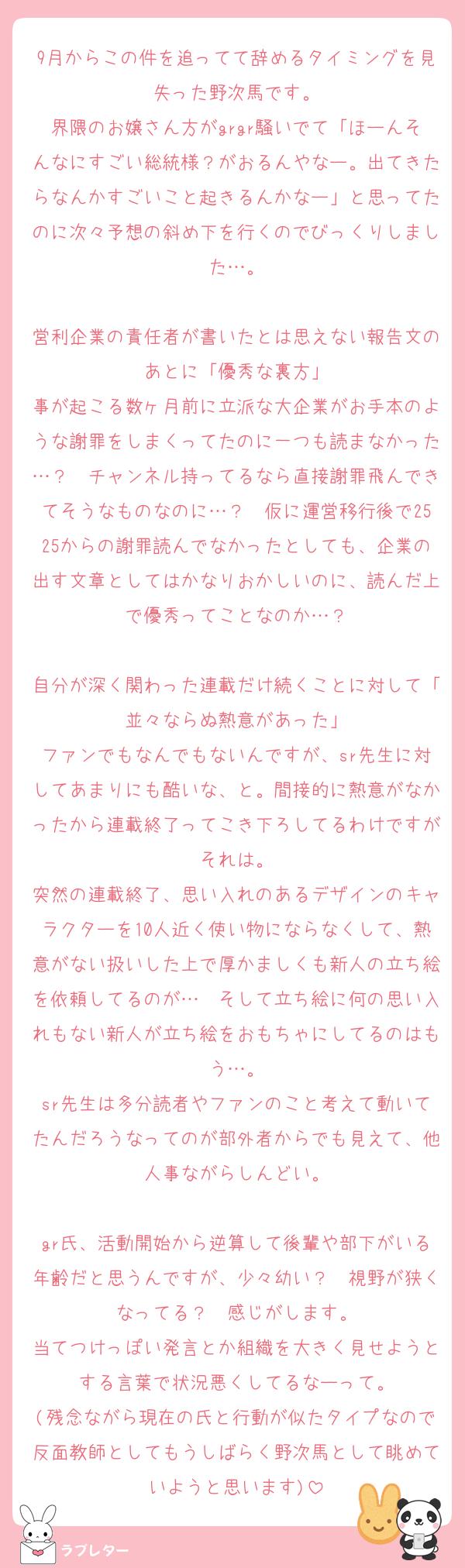 9月からこの件を追ってて辞めるタイミングを見失った野次馬です。
界隈のお嬢さん方がgrgr騒いでて「ほーんそんなにすごい総統様？がおるんやなー。出てきたらなんかすごいこと起きるんかなー」と思ってたのに次々予想の斜め下を行くのでびっくりしました…。

営利企業の責任者が書いたとは思えない報告文のあとに「優秀な裏方」
事が起こる数ヶ月前に立派な大企業がお手本のような謝罪をしまくってたのに一つも読まなかった…？　チャンネル持ってるなら直接謝罪飛んできてそうなものなのに…？　仮に運営移行後で2525からの謝罪読んでなかったとしても、企業の出す文章としてはかなりおかしいのに、読んだ上で優秀ってことなのか…？

自分が深く関わった連載だけ続くことに対して「並々ならぬ熱意があった」
ファンでもなんでもないんですが、sr先生に対してあまりにも酷いな、と。間接的に熱意がなかったから連載終了ってこき下ろしてるわけですがそれは。
突然の連載終了、思い入れのあるデザインのキャラクターを10人近く使い物にならなくして、熱意がない扱いした上で厚かましくも新人の立ち絵を依頼してるのが…　そして立ち絵に何の思い入れもない新人が立ち絵をおもちゃにしてるのはもう…。
sr先生は多分読者やファンのこと考えて動いてたんだろうなってのが部外者からでも見えて、他人事ながらしんどい。

gr氏、活動開始から逆算して後輩や部下がいる年齢だと思うんですが、少々幼い？　視野が狭くなってる？　感じがします。
当てつけっぽい発言とか組織を大きく見せようとする言葉で状況悪くしてるなーって。
(残念ながら現在の氏と行動が似たタイプなので反面教師としてもうしばらく野次馬として眺めていようと思います)