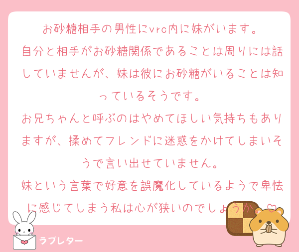 お砂糖相手の男性にvrc内に妹がいます。
自分と相手がお砂糖関係であることは周りには話していませんが、妹は彼にお砂糖がいることは知っているそうです。
お兄ちゃんと呼ぶのはやめてほしい気持ちもありますが、揉めてフレンドに迷惑をかけてしまいそうで言い出せていません。
妹という言葉で好意を誤魔化しているようで卑怯に感じてしまう私は心が狭いのでしょうか。