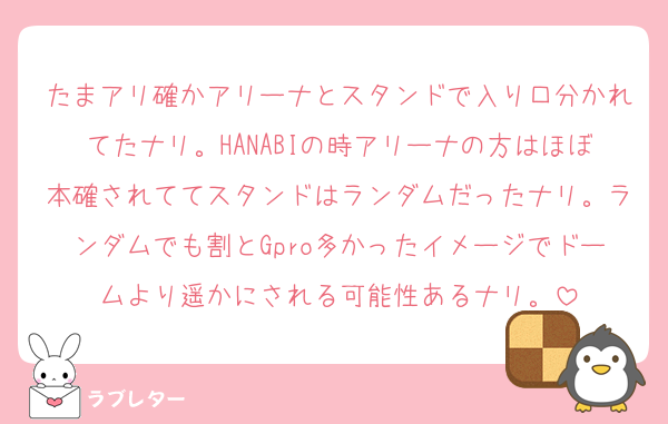 たまアリ確かアリーナとスタンドで入り口分かれてたナリ。HANABIの時アリーナの方はほぼ本確されててスタンドはランダムだったナリ。ランダムでも割とGpro多かったイメージでドームより遥かにされる可能性あるナリ。