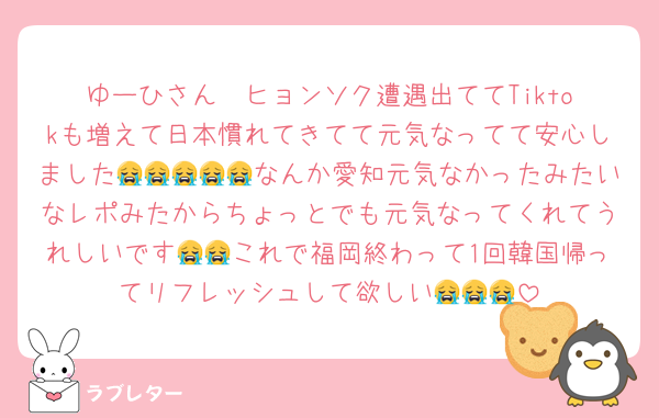 ゆーひさん❣️ヒョンソク遭遇出ててTiktokも増えて日本慣れてきてて元気なってて安心しました😭😭😭😭😭なんか愛知元気なかったみたいなレポみたからちょっとでも元気なってくれてうれしいです😭😭これで福岡終わって1回韓国帰ってリフレッシュして欲しい😭😭😭