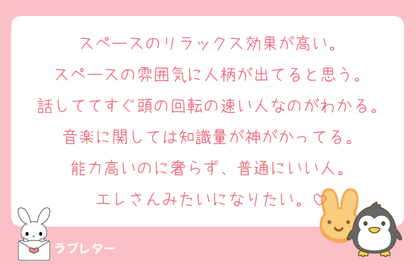 スペースのリラックス効果が高い。
スペースの雰囲気に人柄が出てると思う。
話しててすぐ頭の回転の速い人なのがわかる。
音楽に関しては知識量が神がかってる。
能力高いのに奢らず、普通にいい人。
エレさんみたいになりたい。