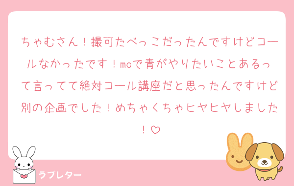 ちゃむさん！撮可たべっこだったんですけどコールなかったです！mcで青がやりたいことあるって言ってて絶対コール講座だと思ったんですけど別の企画でした！めちゃくちゃヒヤヒヤしました！