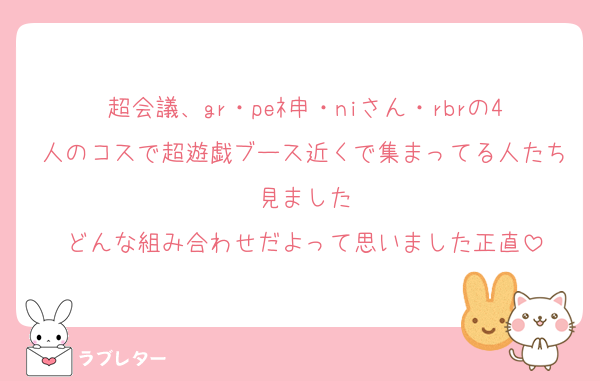 超会議、gr・peﾈ申・niさん・rbrの4人のコスで超遊戯ブース近くで集まってる人たち見ました
どんな組み合わせだよって思いました正直