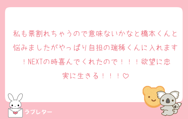 私も票割れちゃうので意味ないかなと橋本くんと悩みましたがやっぱり自担の瑞稀くんに入れます！NEXTの時喜んでくれたので！！！欲望に忠実に生きる！！！