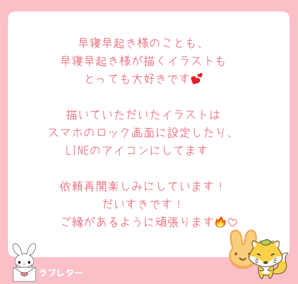 早寝早起き様のことも、
早寝早起き様が描くイラストも
とっても大好きです💕

描いていただいたイラストは
スマホのロック画面に設定したり、
LINEのアイコンにしてます🥰

依頼再開楽しみにしています！
だいすきです！
ご縁があるように頑張ります🔥