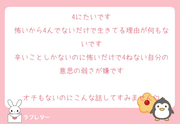 4にたいです
怖いから4んでないだけで生きてる理由が何もないです
辛いことしかないのに怖いだけで4ねない自分の意思の弱さが嫌です

オチもないのにこんな話してすみません