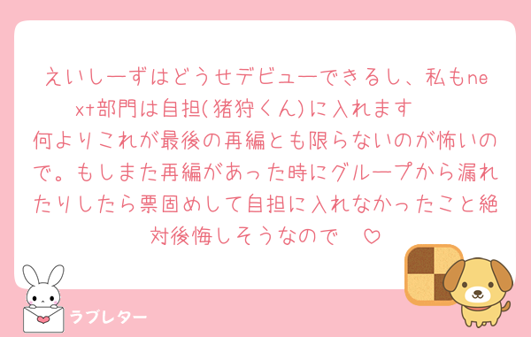 えいしーずはどうせデビューできるし、私もnext部門は自担(猪狩くん)に入れます🥹
何よりこれが最後の再編とも限らないのが怖いので。もしまた再編があった時にグループから漏れたりしたら票固めして自担に入れなかったこと絶対後悔しそうなので🥹