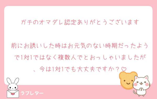 ガチのオマダレ認定ありがとうございます

前にお誘いした時はお元気のない時期だったようで1対1ではなく複数人でとおっしゃいましたが、今は1対1でも大丈夫ですか？