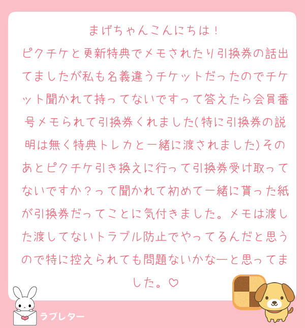 まげちゃんこんにちは！
ピクチケと更新特典でメモされたり引換券の話出てましたが私も名義違うチケットだったのでチケット聞かれて持ってないですって答えたら会員番号メモられて引換券くれました(特に引換券の説明は無く特典トレカと一緒に渡されました)そのあとピクチケ引き換えに行って引換券受け取ってないですか？って聞かれて初めて一緒に貰った紙が引換券だってことに気付きました。メモは渡した渡してないトラブル防止でやってるんだと思うので特に控えられても問題ないかなーと思ってました。