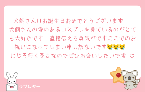 犬飼さん!!お誕生日おめでとうございますᩚ
犬飼さんの愛のあるコスプレを見ているのがとても大好きです🫶直接伝える勇気がですここでのお祝いになってしまい申し訳ないです😿😿😿
にじそ行く予定なのでぜひお会いしたいですᩚ