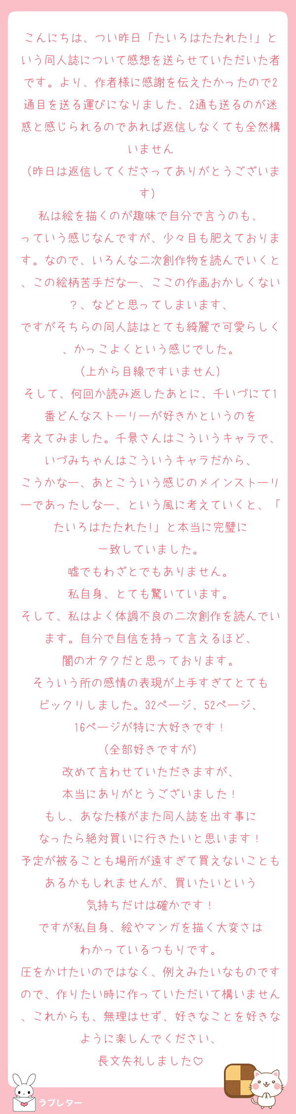 こんにちは、つい昨日「たいろはたたれた!」という同人誌について感想を送らせていただいた者です。より、作者様に感謝を伝えたかったので2通目を送る運びになりました、2通も送るのが迷惑と感じられるのであれば返信しなくても全然構いません
（昨日は返信してくださってありがとうございます）
私は絵を描くのが趣味で自分で言うのも、
っていう感じなんですが、少々目も肥えております。なので、いろんな二次創作物を読んでいくと、この絵柄苦手だなー、ここの作画おかしくない？、などと思ってしまいます、
ですがそちらの同人誌はとても綺麗で可愛らしく、かっこよくという感じでした。
（上から目線ですいません）
そして、何回か読み返したあとに、千いづにて1番どんなストーリーが好きかというのを
考えてみました。千景さんはこういうキャラで、いづみちゃんはこういうキャラだから、
こうかなー、あとこういう感じのメインストーリーであったしなー、という風に考えていくと、「たいろはたたれた!」と本当に完璧に
一致していました。
嘘でもわざとでもありません。
私自身、とても驚いています。
そして、私はよく体調不良の二次創作を読んでいます。自分で自信を持って言えるほど、
闇のオタクだと思っております。
そういう所の感情の表現が上手すぎてとても
ビックリしました。32ページ、52ページ、
16ページが特に大好きです！
（全部好きですが）
改めて言わせていただきますが、
本当にありがとうございました！
もし、あなた様がまた同人誌を出す事に
なったら絶対買いに行きたいと思います！
予定が被ることも場所が遠すぎて買えないこともあるかもしれませんが、買いたいという
気持ちだけは確かです！
ですが私自身、絵やマンガを描く大変さは
わかっているつもりです。
圧をかけたいのではなく、例えみたいなものですので、作りたい時に作っていただいて構いません、これからも、無理はせず、好きなことを好きなように楽しんでください、
長文失礼しました