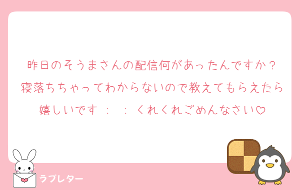 昨日のそうまさんの配信何があったんですか？
寝落ちちゃってわからないので教えてもらえたら嬉しいです ;  ; くれくれごめんなさい