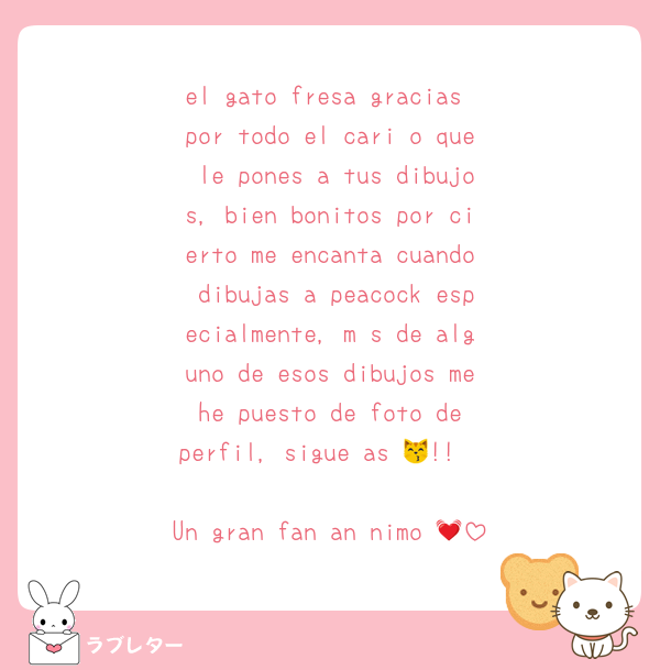 el gato fresa gracias por todo el cariño que le pones a tus dibujos, bien bonitos por cierto me encanta cuando dibujas a peacock especialmente, más de alguno de esos dibujos me he puesto de foto de perfil, sigue así😽!!

Un gran fan anónimo 💓