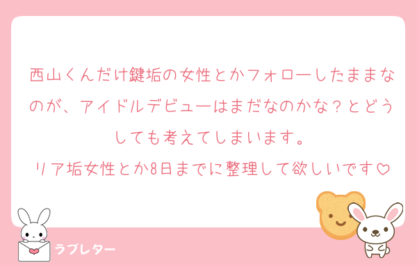 西山くんだけ鍵垢の女性とかフォローしたままなのが、アイドルデビューはまだなのかな？とどうしても考えてしまいます。
リア垢女性とか8日までに整理して欲しいです